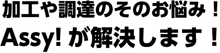 加工や調達のそのお悩み！Assy!が解決します！